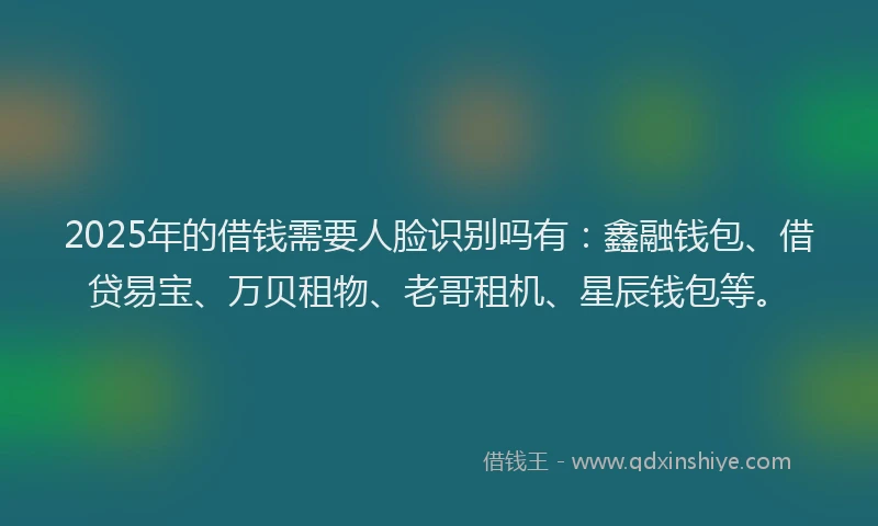 2025年的借钱需要人脸识别吗有：鑫融钱包、借贷易宝、万贝租物、老哥租机、星辰钱包等。