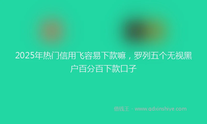 2025年热门信用飞容易下款嘛，罗列五个无视黑户百分百下款口子