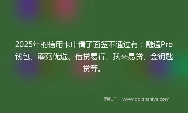 2025年的信用卡申请了面签不通过有：融通Pro钱包、蘑菇优选、借贷易行、我来易贷、金钥匙贷等。
