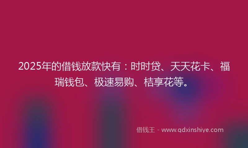 2025年的借钱放款快有：时时贷、天天花卡、福瑞钱包、极速易购、桔享花等。