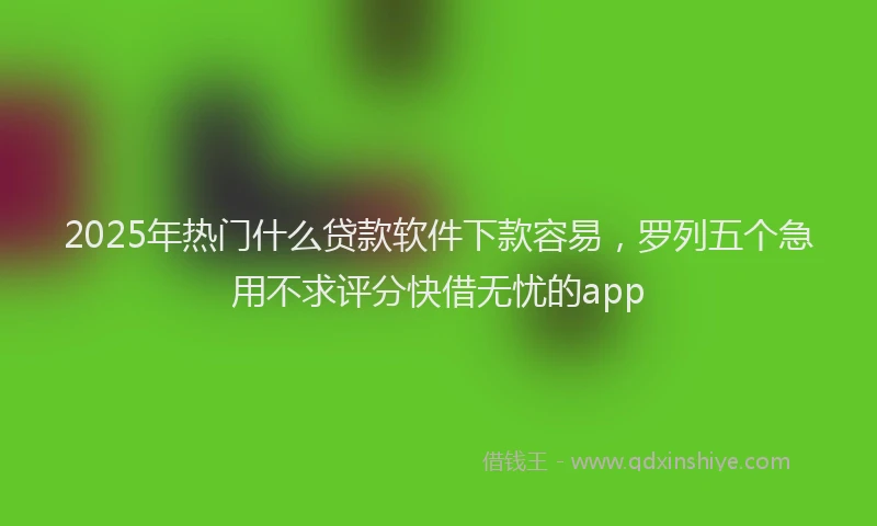 2025年热门什么贷款软件下款容易，罗列五个急用不求评分快借无忧的app