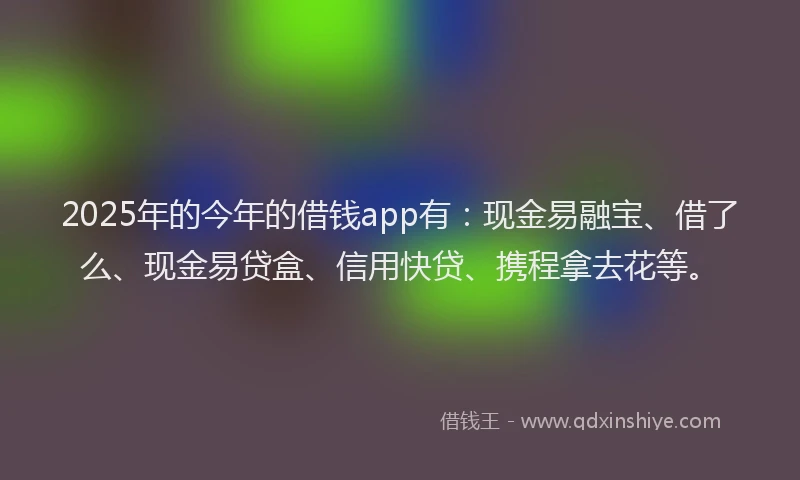 2025年的今年的借钱app有：现金易融宝、借了么、现金易贷盒、信用快贷、携程拿去花等。