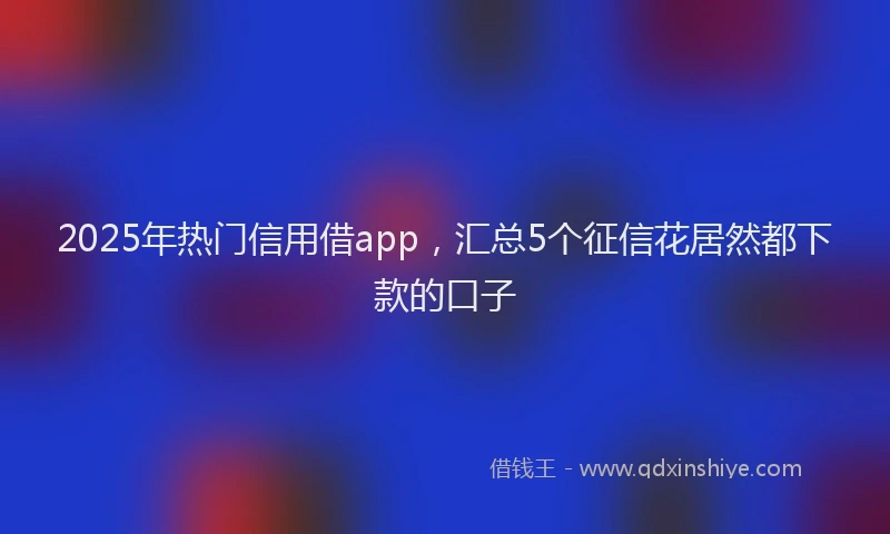 2025年热门信用借app，汇总5个征信花居然都下款的口子
