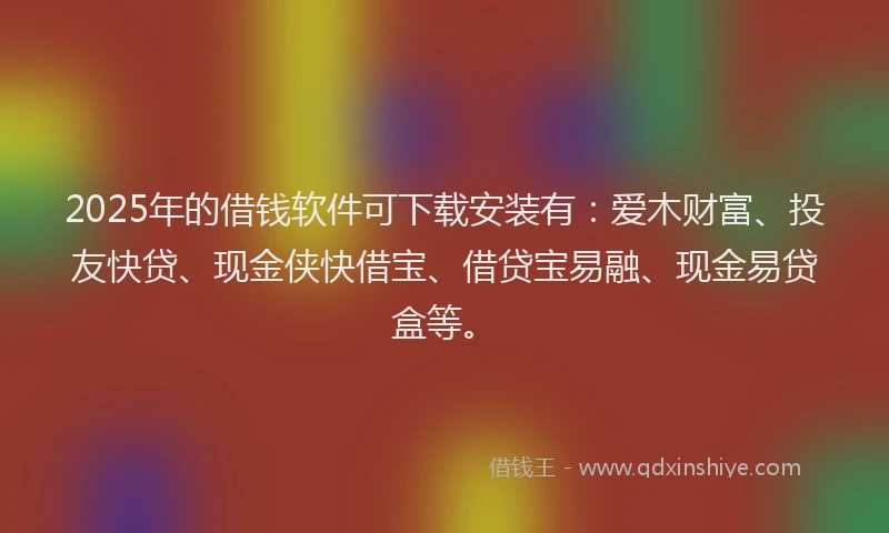 2025年的借钱软件可下载安装有：爱木财富、投友快贷、现金侠快借宝、借贷宝易融、现金易贷盒等。