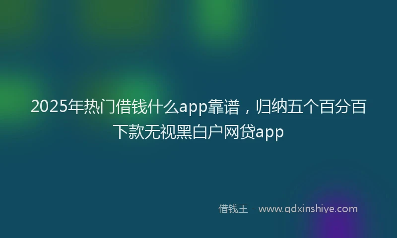 2025年热门借钱什么app靠谱，归纳五个百分百下款无视黑白户网贷app