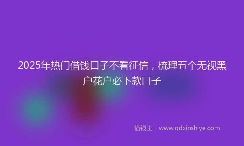 2025年热门借钱口子不看征信，梳理五个无视黑户花户必下款口子