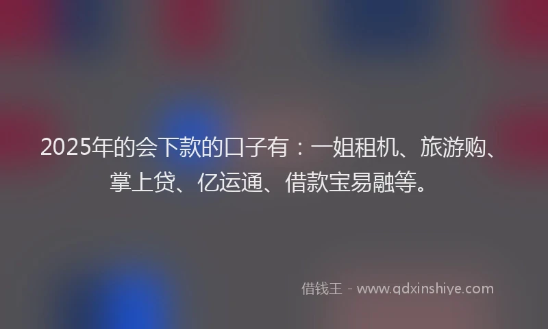 2025年的会下款的口子有：一姐租机、旅游购、掌上贷、亿运通、借款宝易融等。