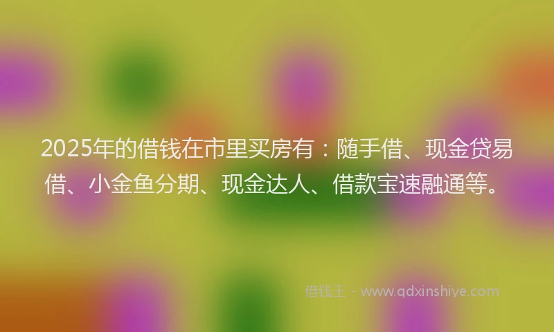 2025年的借钱在市里买房有：随手借、现金贷易借、小金鱼分期、现金达人、借款宝速融通等。
