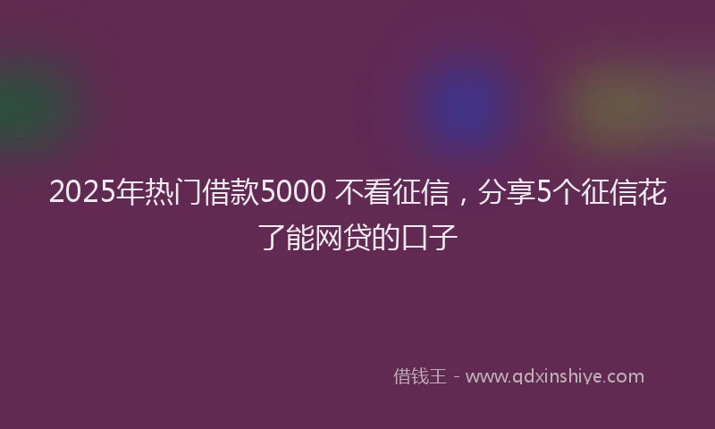 2025年热门借款5000 不看征信，分享5个征信花了能网贷的口子