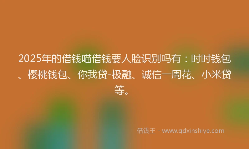 2025年的借钱喵借钱要人脸识别吗有：时时钱包、樱桃钱包、你我贷-极融、诚信一周花、小米贷等。