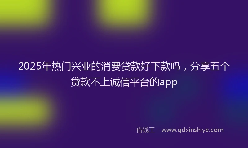 2025年热门兴业的消费贷款好下款吗，分享五个贷款不上诚信平台的app