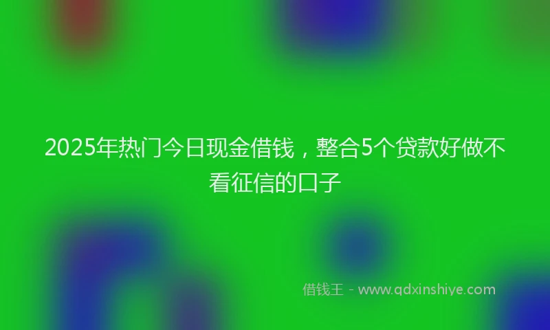 2025年热门今日现金借钱，整合5个贷款好做不看征信的口子