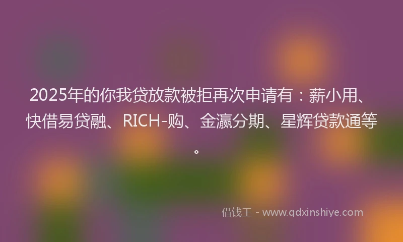 2025年的你我贷放款被拒再次申请有：薪小用、快借易贷融、RICH-购、金瀛分期、星辉贷款通等。