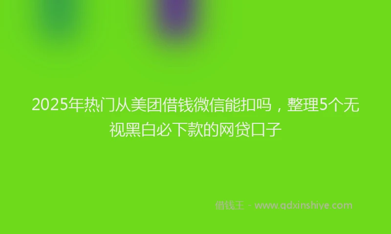 2025年热门从美团借钱微信能扣吗，整理5个无视黑白必下款的网贷口子