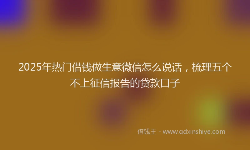 2025年热门借钱做生意微信怎么说话，梳理五个不上征信报告的贷款口子