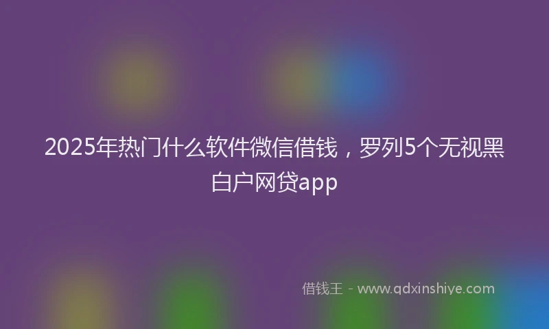2025年热门什么软件微信借钱，罗列5个无视黑白户网贷app