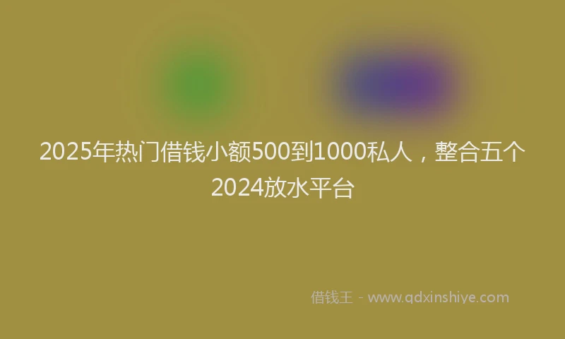 2025年热门借钱小额500到1000私人，整合五个2024放水平台