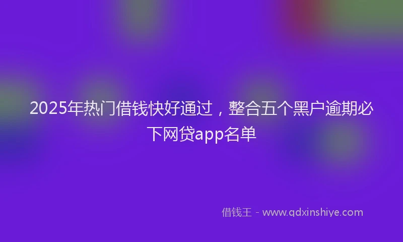 2025年热门借钱快好通过，整合五个黑户逾期必下网贷app名单