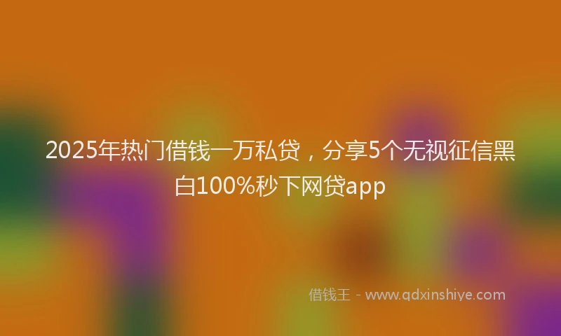 2025年热门借钱一万私贷，分享5个无视征信黑白100%秒下网贷app