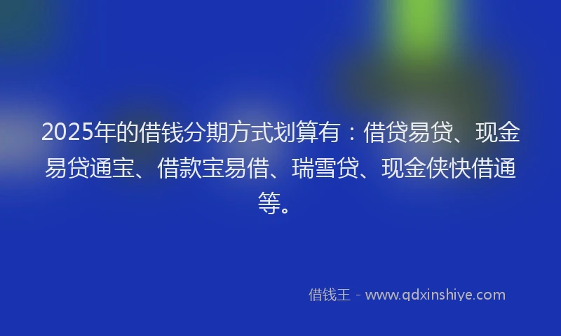 2025年的借钱分期方式划算有：借贷易贷、现金易贷通宝、借款宝易借、瑞雪贷、现金侠快借通等。
