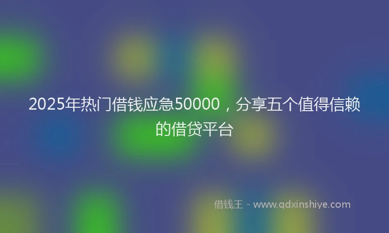 2025年热门借钱应急50000，分享五个值得信赖的借贷平台