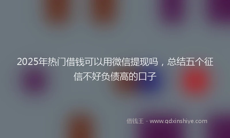 2025年热门借钱可以用微信提现吗，总结五个征信不好负债高的口子