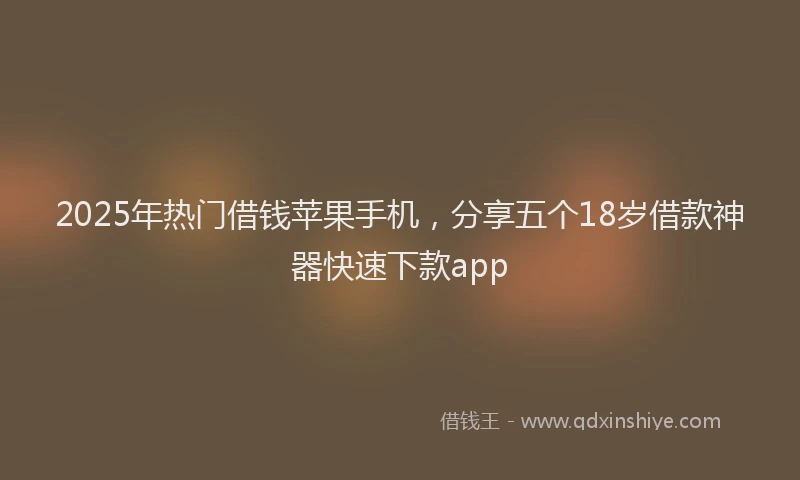 2025年热门借钱苹果手机，分享五个18岁借款神器快速下款app