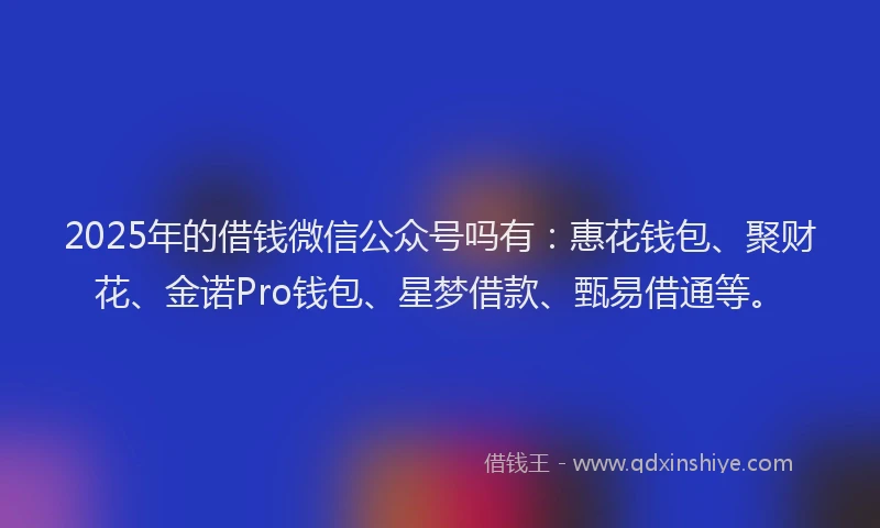 2025年的借钱微信公众号吗有：惠花钱包、聚财花、金诺Pro钱包、星梦借款、甄易借通等。