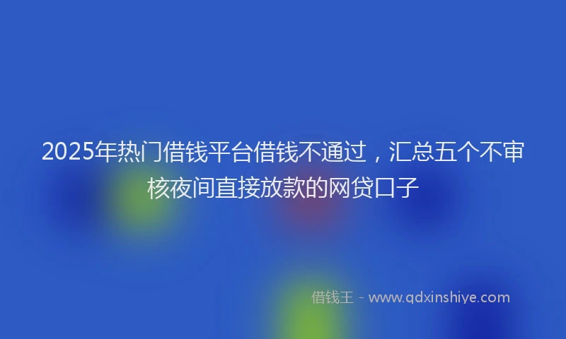 2025年热门借钱平台借钱不通过，汇总五个不审核夜间直接放款的网贷口子