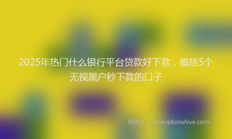 2025年热门什么银行平台贷款好下款，概括5个无视黑户秒下款的口子