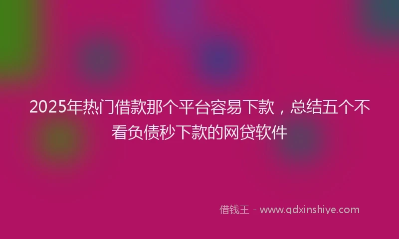 2025年热门借款那个平台容易下款，总结五个不看负债秒下款的网贷软件