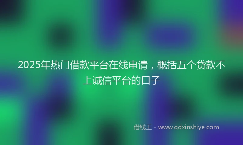 2025年热门借款平台在线申请，概括五个贷款不上诚信平台的口子