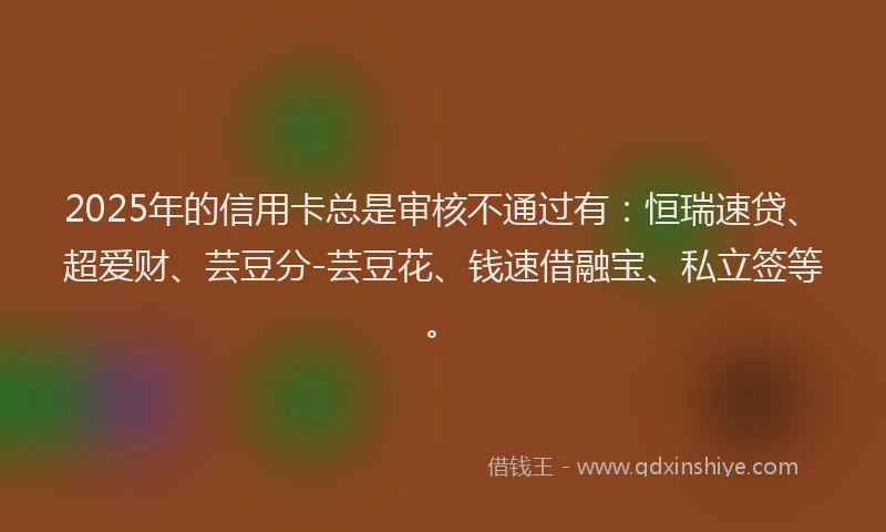 2025年的信用卡总是审核不通过有：恒瑞速贷、超爱财、芸豆分-芸豆花、钱速借融宝、私立签等。