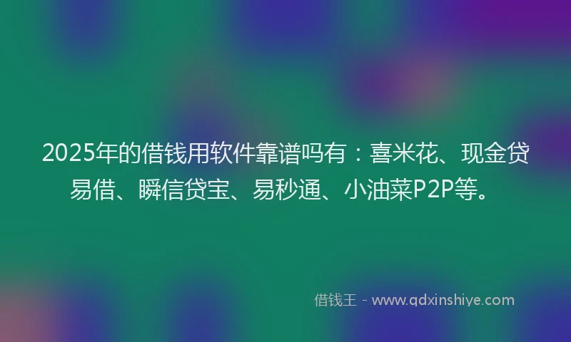 2025年的借钱用软件靠谱吗有：喜米花、现金贷易借、瞬信贷宝、易秒通、小油菜P2P等。