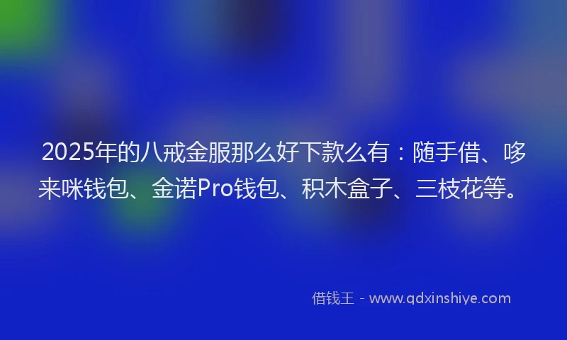 2025年的八戒金服那么好下款么有：随手借、哆来咪钱包、金诺Pro钱包、积木盒子、三枝花等。