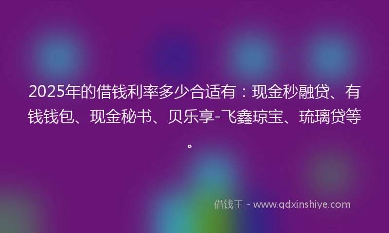 2025年的借钱利率多少合适有：现金秒融贷、有钱钱包、现金秘书、贝乐享-飞鑫琼宝、琉璃贷等。