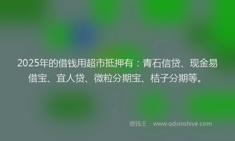 2025年的借钱用超市抵押有：青石信贷、现金易借宝、宜人贷、微粒分期宝、桔子分期等。