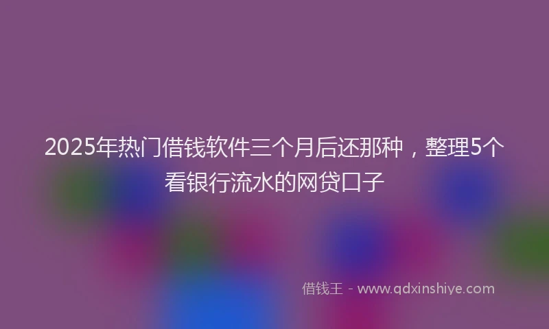 2025年热门借钱软件三个月后还那种，整理5个看银行流水的网贷口子
