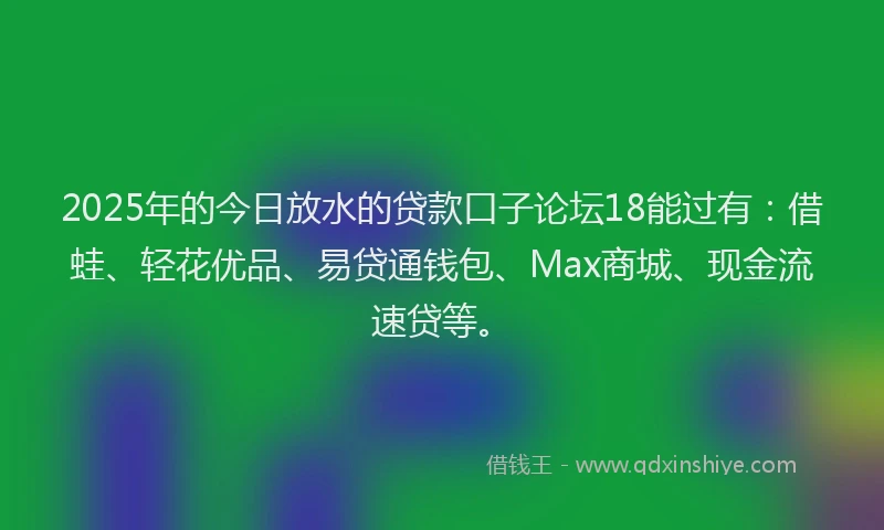2025年的今日放水的贷款口子论坛18能过有：借蛙、轻花优品、易贷通钱包、Max商城、现金流速贷等。