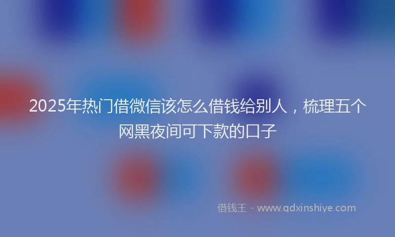 2025年热门借微信该怎么借钱给别人，梳理五个网黑夜间可下款的口子