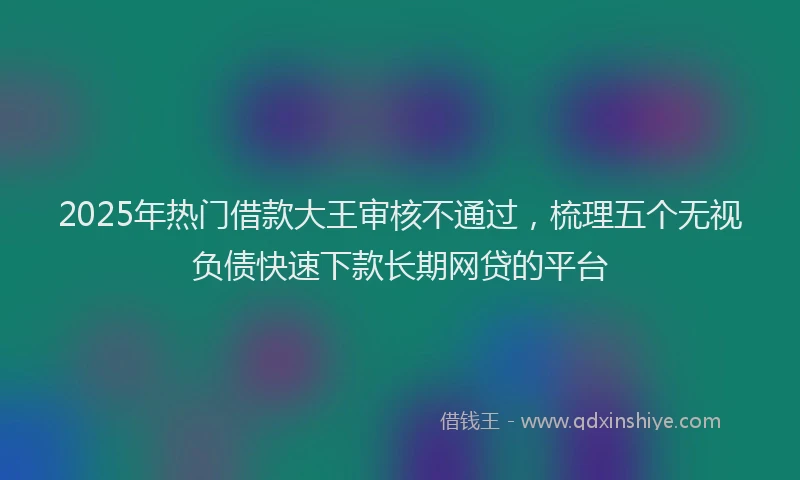 2025年热门借款大王审核不通过，梳理五个无视负债快速下款长期网贷的平台