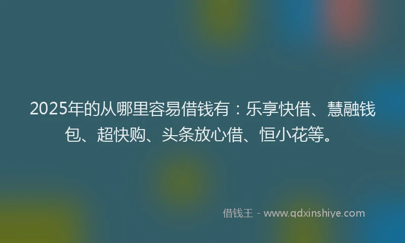 2025年的从哪里容易借钱有：乐享快借、慧融钱包、超快购、头条放心借、恒小花等。