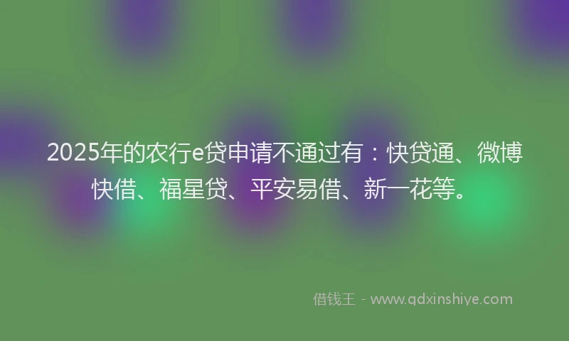 2025年的农行e贷申请不通过有：快贷通、微博快借、福星贷、平安易借、新一花等。