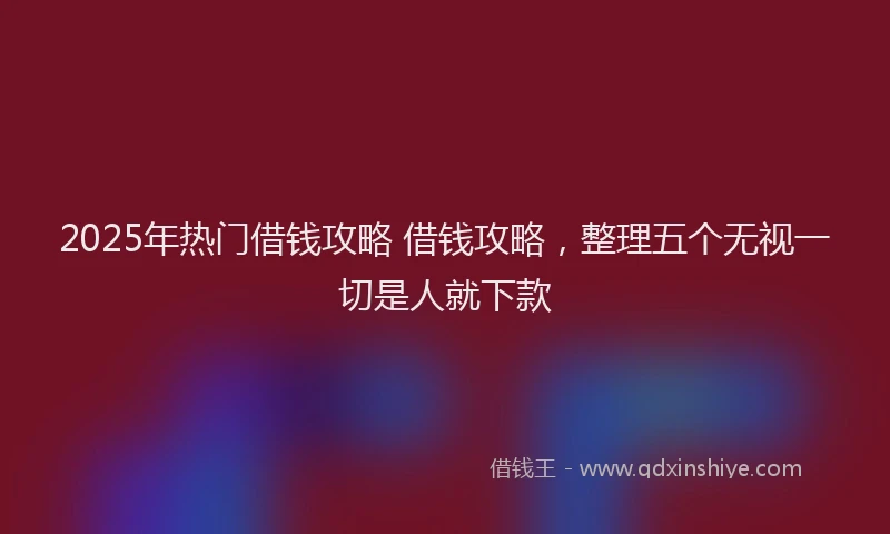 2025年热门借钱攻略 借钱攻略，整理五个无视一切是人就下款
