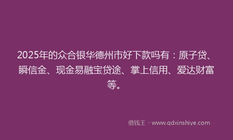 2025年的众合银华德州市好下款吗有：原子贷、瞬信金、现金易融宝贷途、掌上信用、爱达财富等。