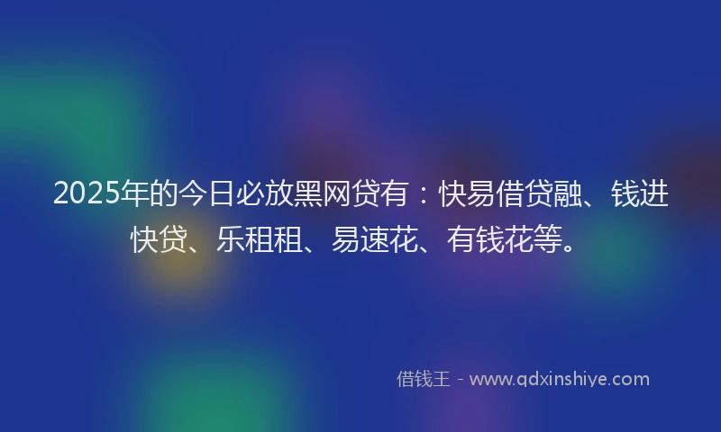 2025年的今日必放黑网贷有：快易借贷融、钱进快贷、乐租租、易速花、有钱花等。