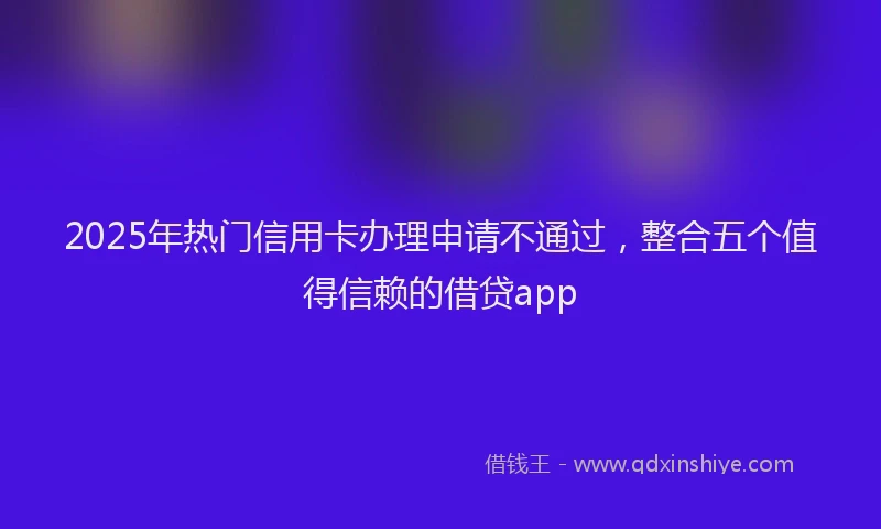 2025年热门信用卡办理申请不通过，整合五个值得信赖的借贷app