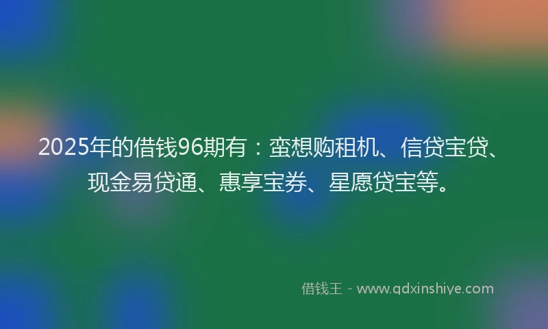 2025年的借钱96期有：蛮想购租机、信贷宝贷、现金易贷通、惠享宝券、星愿贷宝等。