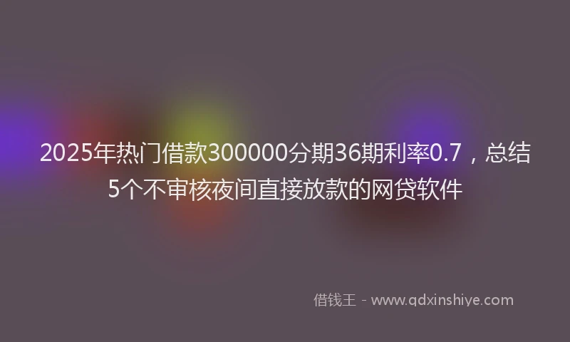 2025年热门借款300000分期36期利率0.7，总结5个不审核夜间直接放款的网贷软件