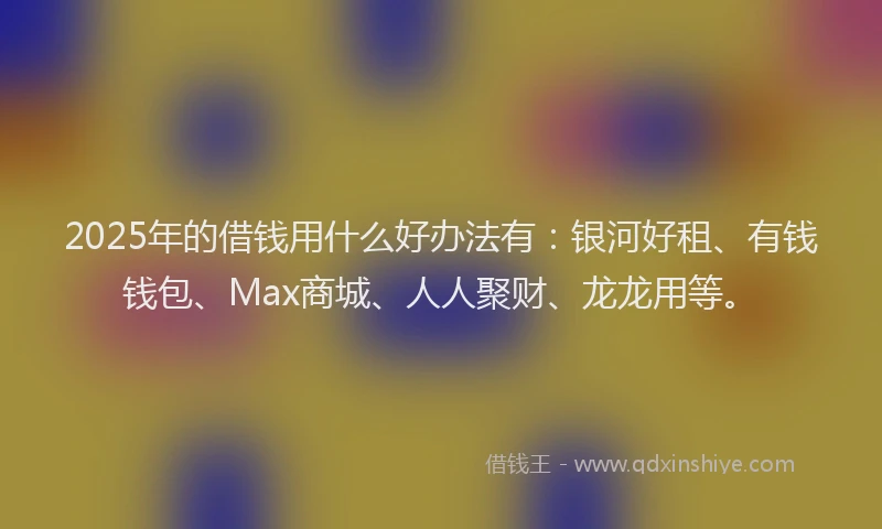 2025年的借钱用什么好办法有：银河好租、有钱钱包、Max商城、人人聚财、龙龙用等。